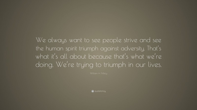 William H. Macy Quote: “We always want to see people strive and see the human spirit triumph against adversity. That’s what it’s all about because that’s what we’re doing. We’re trying to triumph in our lives.”