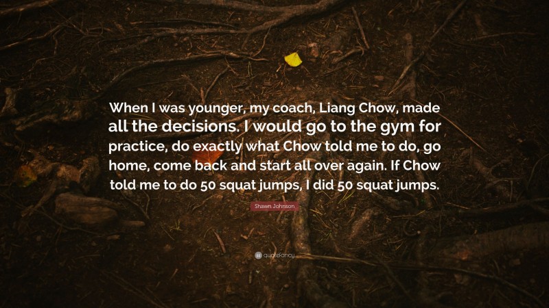 Shawn Johnson Quote: “When I was younger, my coach, Liang Chow, made all the decisions. I would go to the gym for practice, do exactly what Chow told me to do, go home, come back and start all over again. If Chow told me to do 50 squat jumps, I did 50 squat jumps.”