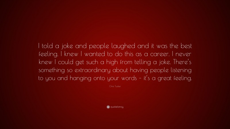 Chris Tucker Quote: “I told a joke and people laughed and it was the best feeling. I knew I wanted to do this as a career. I never knew I could get such a high from telling a joke. There’s something so extraordinary about having people listening to you and hanging onto your words – it’s a great feeling.”