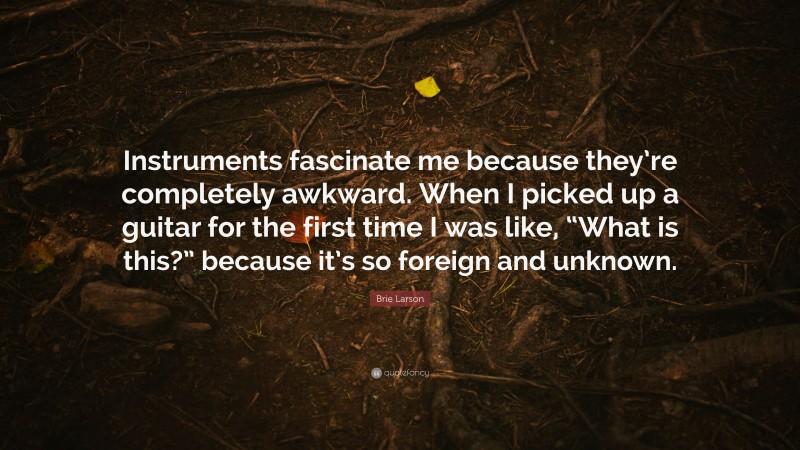 Brie Larson Quote: “Instruments fascinate me because they’re completely awkward. When I picked up a guitar for the first time I was like, “What is this?” because it’s so foreign and unknown.”