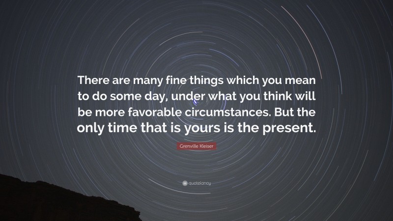 Grenville Kleiser Quote: “There are many fine things which you mean to do some day, under what you think will be more favorable circumstances. But the only time that is yours is the present.”