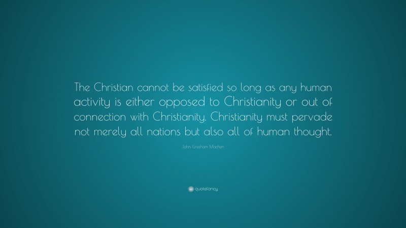 John Gresham Machen Quote: “The Christian cannot be satisfied so long as any human activity is either opposed to Christianity or out of connection with Christianity. Christianity must pervade not merely all nations but also all of human thought.”