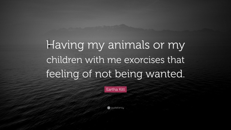 Eartha Kitt Quote: “Having my animals or my children with me exorcises that feeling of not being wanted.”