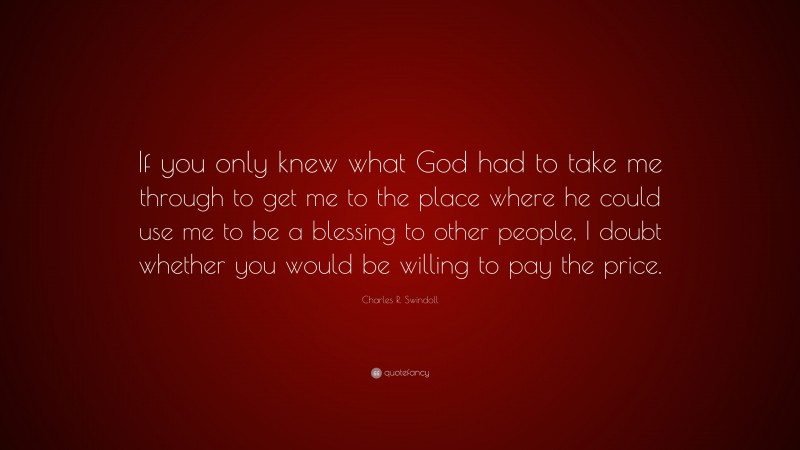 Charles R. Swindoll Quote: “If you only knew what God had to take me through to get me to the place where he could use me to be a blessing to other people, I doubt whether you would be willing to pay the price.”