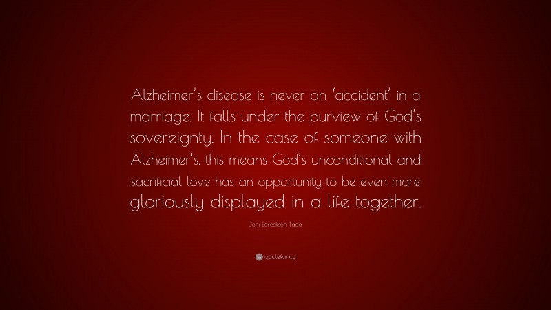 Joni Eareckson Tada Quote: “Alzheimer’s disease is never an ‘accident’ in a marriage. It falls under the purview of God’s sovereignty. In the case of someone with Alzheimer’s, this means God’s unconditional and sacrificial love has an opportunity to be even more gloriously displayed in a life together.”