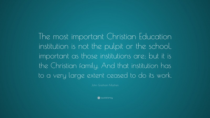 John Gresham Machen Quote: “The most important Christian Education institution is not the pulpit or the school, important as those institutions are; but it is the Christian family. And that institution has to a very large extent ceased to do its work.”