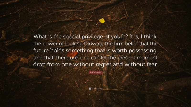 Edith Sitwell Quote: “What is the special privilege of youth? It is, I think, the power of looking forward, the firm belief that the future holds something that is worth possessing, and that, therefore, one can let the present moment drop from one without regret and without fear.”