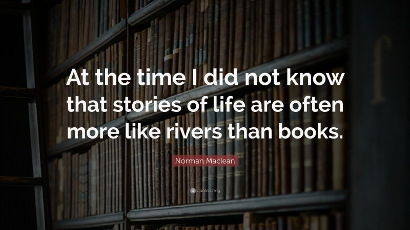 Norman Maclean Quote: “At the time I did not know that stories of life are often more like rivers than books.”