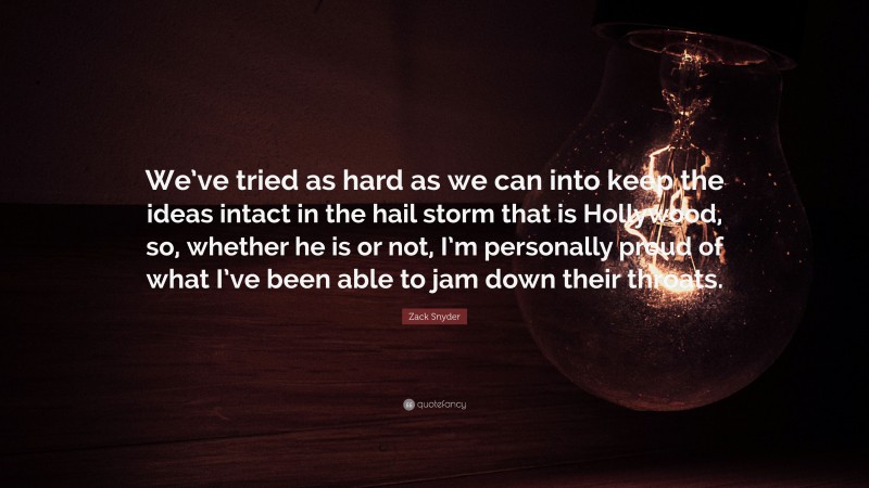 Zack Snyder Quote: “We’ve tried as hard as we can into keep the ideas intact in the hail storm that is Hollywood, so, whether he is or not, I’m personally proud of what I’ve been able to jam down their throats.”