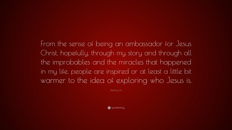 Jeremy Lin Quote: “From the sense of being an ambassador for Jesus Christ, hopefully, through my story and through all the improbables and the miracles that happened in my life, people are inspired or at least a little bit warmer to the idea of exploring who Jesus is.”