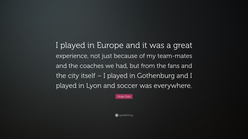 Hope Solo Quote: “I played in Europe and it was a great experience, not just because of my team-mates and the coaches we had, but from the fans and the city itself – I played in Gothenburg and I played in Lyon and soccer was everywhere.”