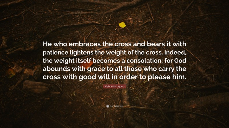 Alphonsus Liguori Quote: “He who embraces the cross and bears it with patience lightens the weight of the cross. Indeed, the weight itself becomes a consolation; for God abounds with grace to all those who carry the cross with good will in order to please him.”