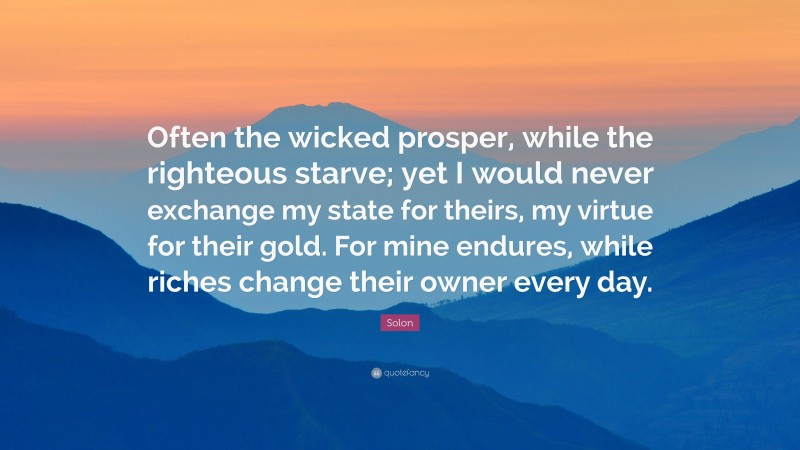 Solon Quote: “Often the wicked prosper, while the righteous starve; yet I would never exchange my state for theirs, my virtue for their gold. For mine endures, while riches change their owner every day.”