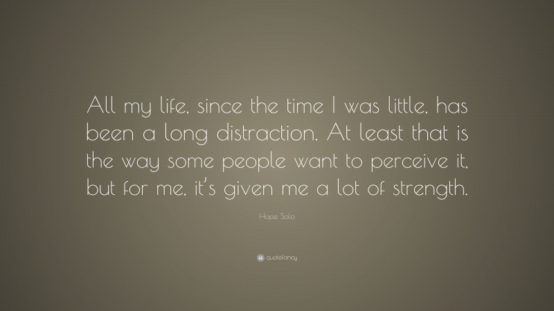 Hope Solo Quote: “All my life, since the time I was little, has been a long distraction. At least that is the way some people want to perceive it, but for me, it’s given me a lot of strength.”