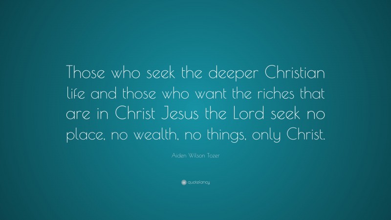 Aiden Wilson Tozer Quote: “Those who seek the deeper Christian life and those who want the riches that are in Christ Jesus the Lord seek no place, no wealth, no things, only Christ.”