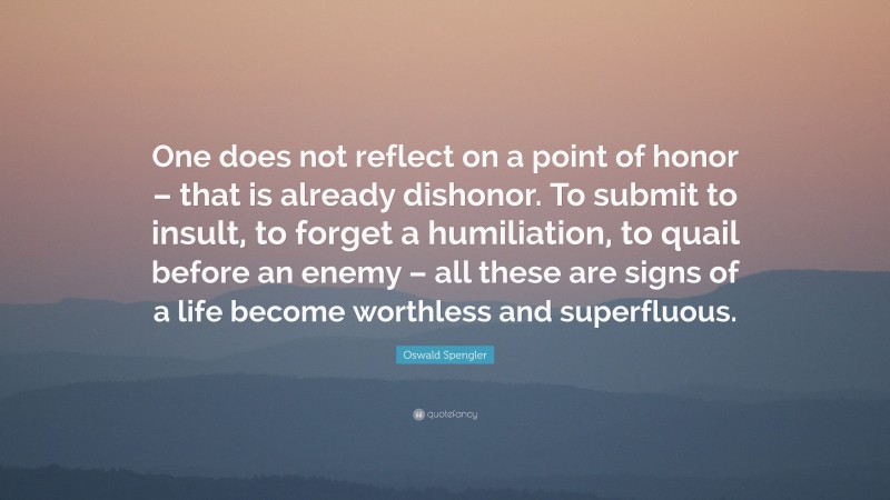 Oswald Spengler Quote: “One does not reflect on a point of honor – that is already dishonor. To submit to insult, to forget a humiliation, to quail before an enemy – all these are signs of a life become worthless and superfluous.”