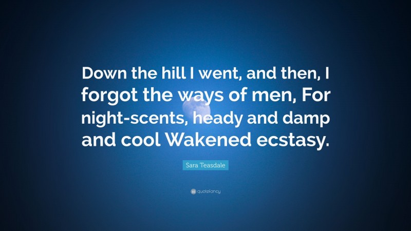 Sara Teasdale Quote: “Down the hill I went, and then, I forgot the ways of men, For night-scents, heady and damp and cool Wakened ecstasy.”