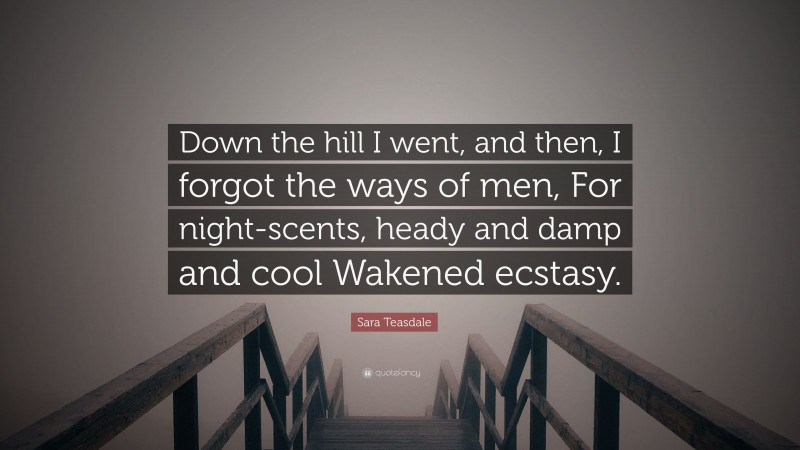 Sara Teasdale Quote: “Down the hill I went, and then, I forgot the ways of men, For night-scents, heady and damp and cool Wakened ecstasy.”