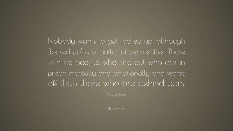 Wesley Snipes Quote: “Nobody wants to get locked up, although ‘locked up’ is a matter of perspective. There can be people who are out who are in prison mentally and emotionally and worse off than those who are behind bars.”