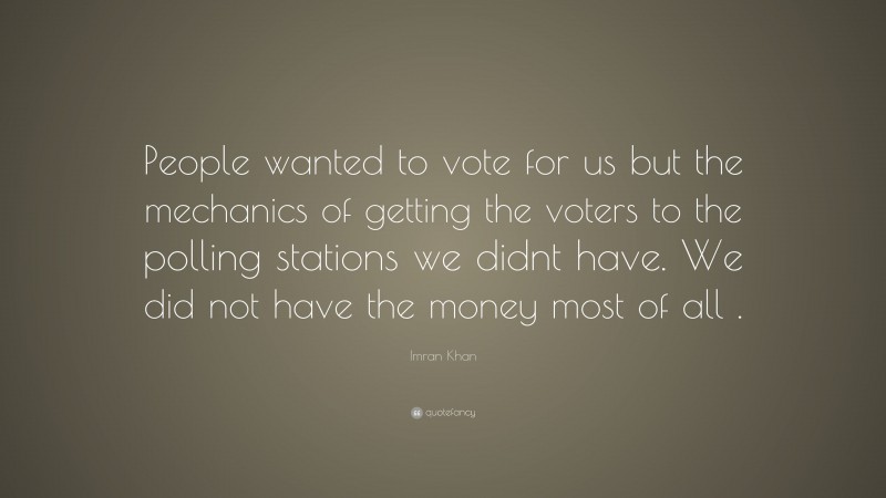 Imran Khan Quote: “People wanted to vote for us but the mechanics of getting the voters to the polling stations we didnt have. We did not have the money most of all .”