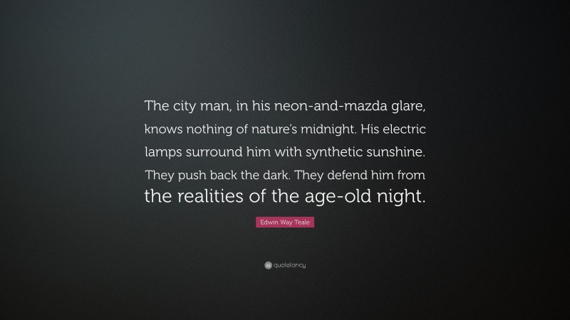 Edwin Way Teale Quote: “The city man, in his neon-and-mazda glare, knows nothing of nature’s midnight. His electric lamps surround him with synthetic sunshine. They push back the dark. They defend him from the realities of the age-old night.”