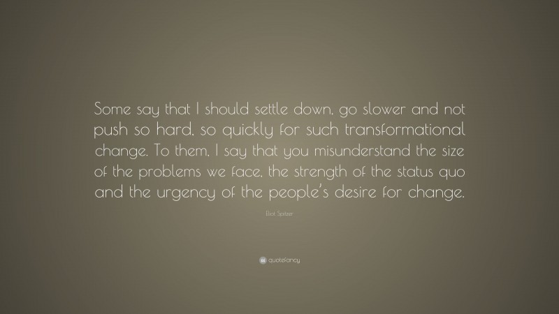 Eliot Spitzer Quote: “Some say that I should settle down, go slower and not push so hard, so quickly for such transformational change. To them, I say that you misunderstand the size of the problems we face, the strength of the status quo and the urgency of the people’s desire for change.”