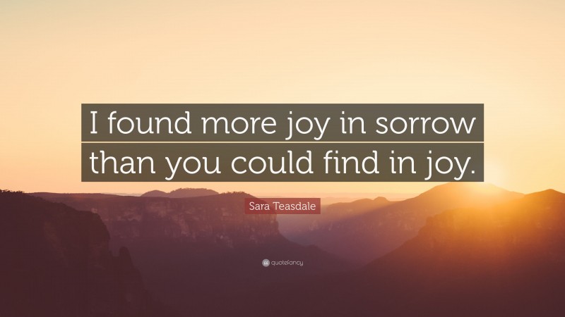 Sara Teasdale Quote: “I found more joy in sorrow than you could find in joy.”