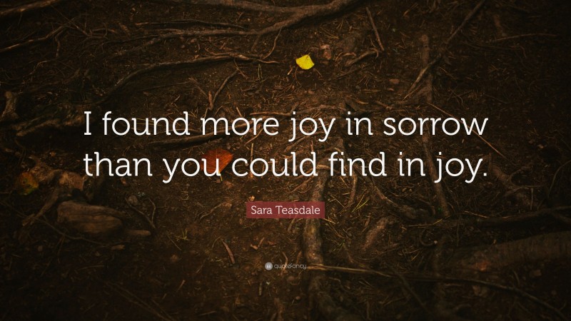 Sara Teasdale Quote: “I found more joy in sorrow than you could find in joy.”