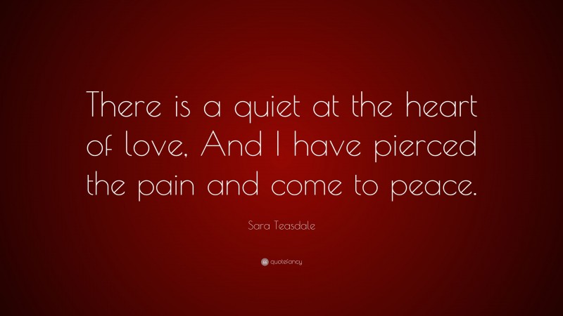 Sara Teasdale Quote: “There is a quiet at the heart of love, And I have pierced the pain and come to peace.”