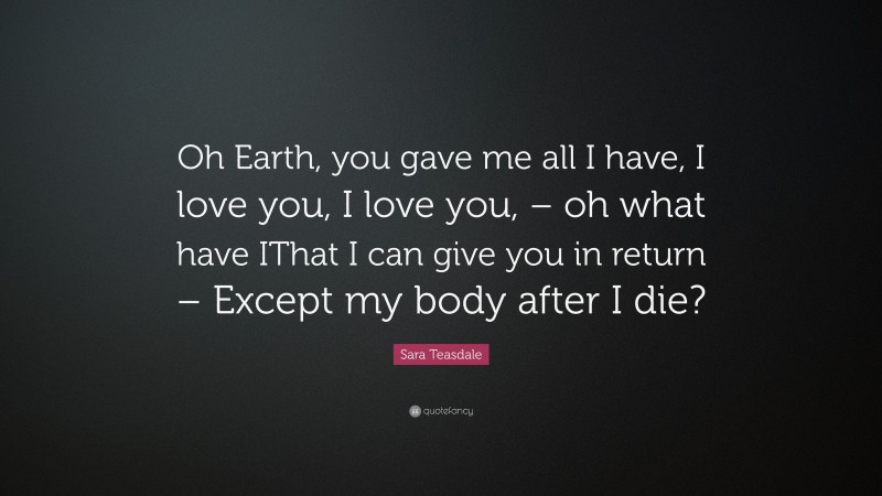 Sara Teasdale Quote: “Oh Earth, you gave me all I have, I love you, I love you, – oh what have IThat I can give you in return – Except my body after I die?”
