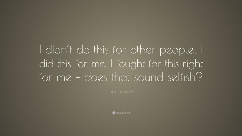 Jack Kevorkian Quote: “I didn’t do this for other people; I did this for me. I fought for this right for me – does that sound selfish?”
