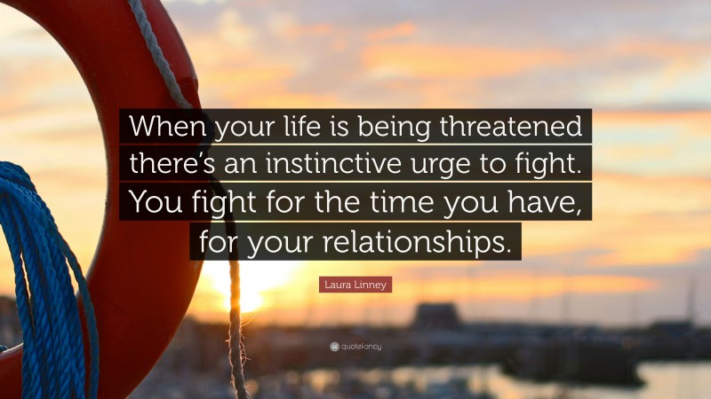 Laura Linney Quote: “When your life is being threatened there’s an instinctive urge to fight. You fight for the time you have, for your relationships.”
