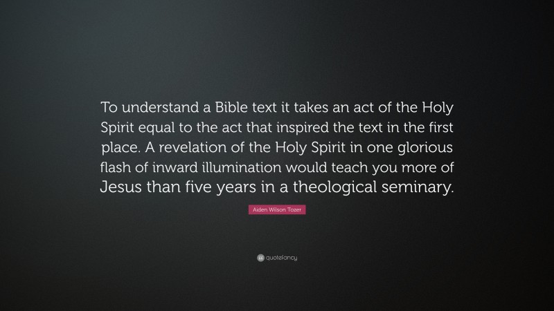 Aiden Wilson Tozer Quote: “To understand a Bible text it takes an act of the Holy Spirit equal to the act that inspired the text in the first place. A revelation of the Holy Spirit in one glorious flash of inward illumination would teach you more of Jesus than five years in a theological seminary.”