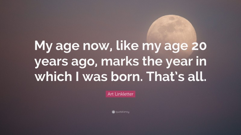 Art Linkletter Quote: “My age now, like my age 20 years ago, marks the year in which I was born. That’s all.”