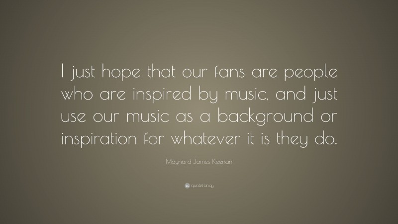 Maynard James Keenan Quote: “I just hope that our fans are people who are inspired by music, and just use our music as a background or inspiration for whatever it is they do.”