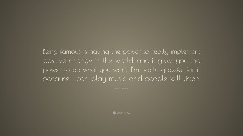 Sean Lennon Quote: “Being famous is having the power to really implement positive change in the world, and it gives you the power to do what you want. I’m really grateful for it because I can play music and people will listen.”