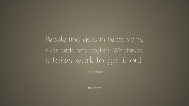 Art Linkletter Quote: “People find gold in fields, veins, river beds, and pockets. Whichever, it takes work to get it out.”