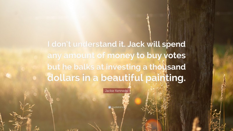 Jackie Kennedy Quote: “I don’t understand it. Jack will spend any amount of money to buy votes but he balks at investing a thousand dollars in a beautiful painting.”