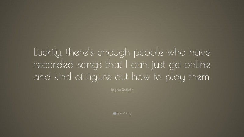 Regina Spektor Quote: “Luckily, there’s enough people who have recorded songs that I can just go online and kind of figure out how to play them.”