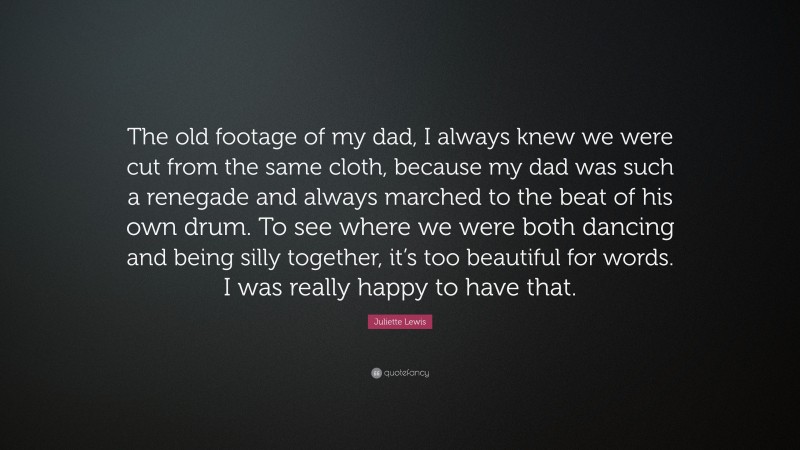 Juliette Lewis Quote: “The old footage of my dad, I always knew we were cut from the same cloth, because my dad was such a renegade and always marched to the beat of his own drum. To see where we were both dancing and being silly together, it’s too beautiful for words. I was really happy to have that.”