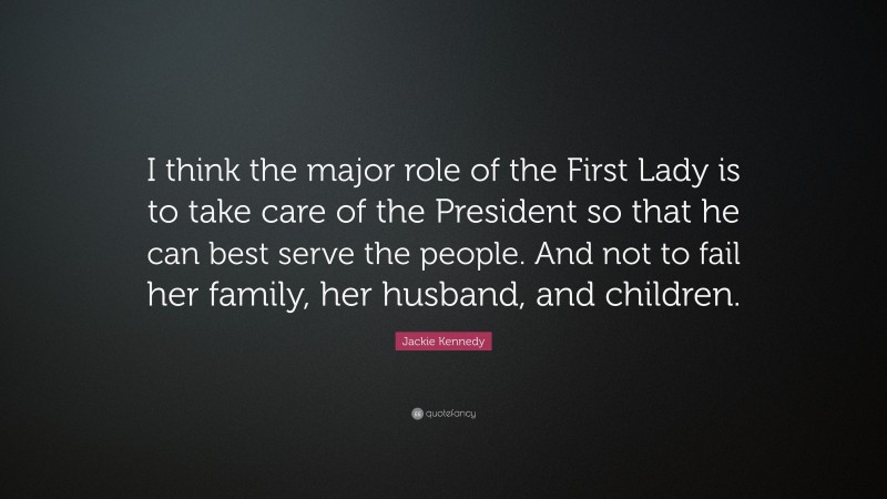 Jackie Kennedy Quote: “I think the major role of the First Lady is to take care of the President so that he can best serve the people. And not to fail her family, her husband, and children.”