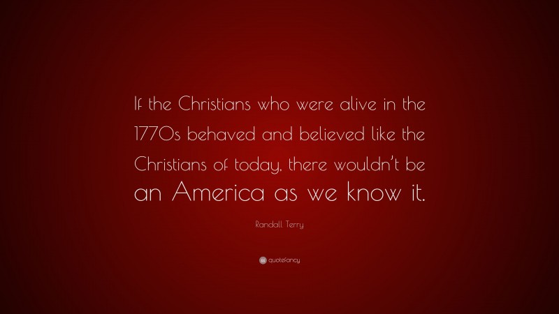 Randall Terry Quote: “If the Christians who were alive in the 1770s behaved and believed like the Christians of today, there wouldn’t be an America as we know it.”
