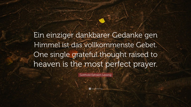 Gotthold Ephraim Lessing Quote: “Ein einziger dankbarer Gedanke gen Himmel ist das vollkommenste Gebet. One single grateful thought raised to heaven is the most perfect prayer.”