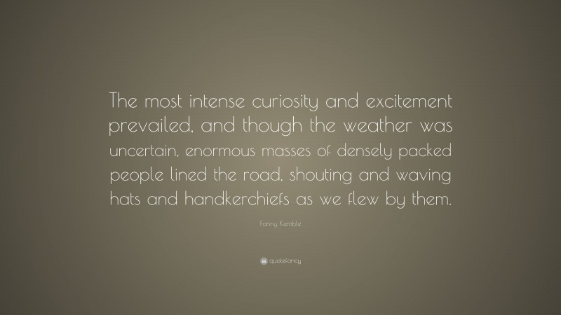 Fanny Kemble Quote: “The most intense curiosity and excitement prevailed, and though the weather was uncertain, enormous masses of densely packed people lined the road, shouting and waving hats and handkerchiefs as we flew by them.”