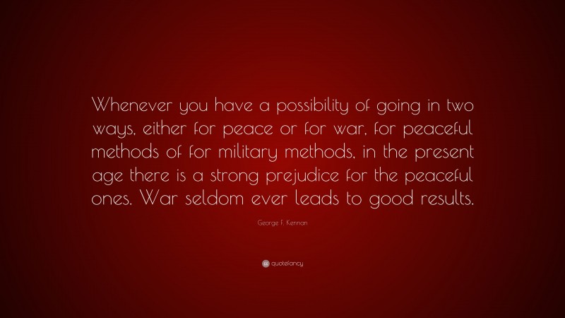George F. Kennan Quote: “Whenever you have a possibility of going in two ways, either for peace or for war, for peaceful methods of for military methods, in the present age there is a strong prejudice for the peaceful ones. War seldom ever leads to good results.”