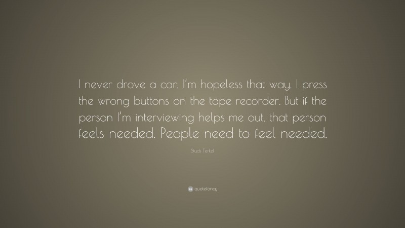 Studs Terkel Quote: “I never drove a car. I’m hopeless that way. I press the wrong buttons on the tape recorder. But if the person I’m interviewing helps me out, that person feels needed. People need to feel needed.”