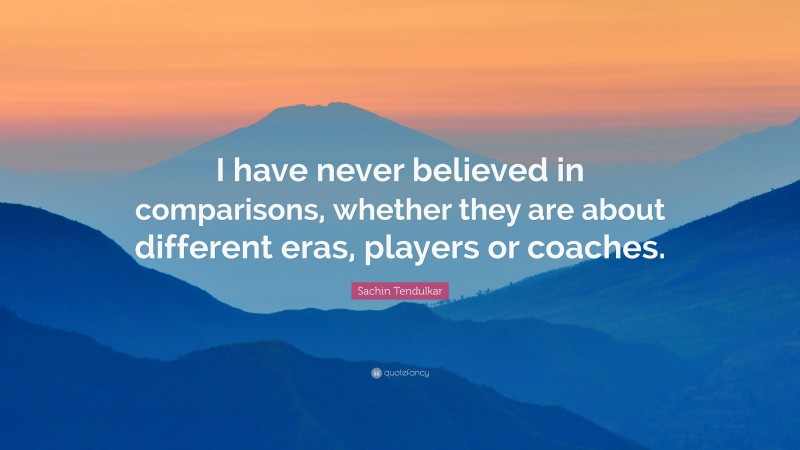 Sachin Tendulkar Quote: “I have never believed in comparisons, whether they are about different eras, players or coaches.”