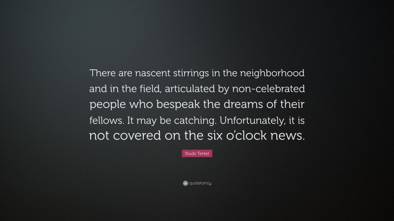 Studs Terkel Quote: “There are nascent stirrings in the neighborhood and in the field, articulated by non-celebrated people who bespeak the dreams of their fellows. It may be catching. Unfortunately, it is not covered on the six o’clock news.”