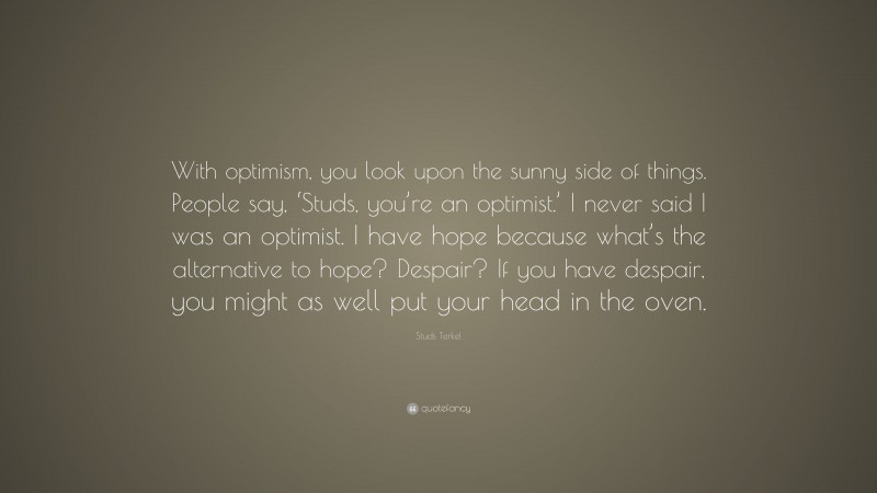 Studs Terkel Quote: “With optimism, you look upon the sunny side of things. People say, ‘Studs, you’re an optimist.’ I never said I was an optimist. I have hope because what’s the alternative to hope? Despair? If you have despair, you might as well put your head in the oven.”