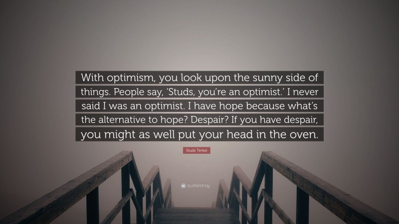 Studs Terkel Quote: “With optimism, you look upon the sunny side of things. People say, ‘Studs, you’re an optimist.’ I never said I was an optimist. I have hope because what’s the alternative to hope? Despair? If you have despair, you might as well put your head in the oven.”